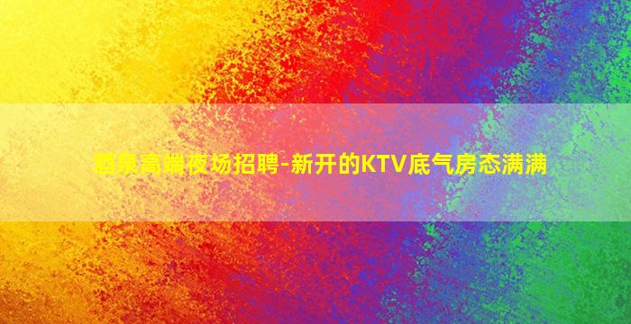 酒泉高端夜场招聘-新开的KTV底气房态满满
